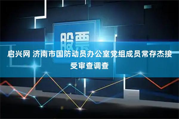启兴网 济南市国防动员办公室党组成员常存杰接受审查调查