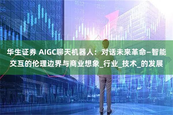 华生证券 AIGC聊天机器人:对话未来革命—智能交互的伦理边界与商业想象_行业_技术_的发展