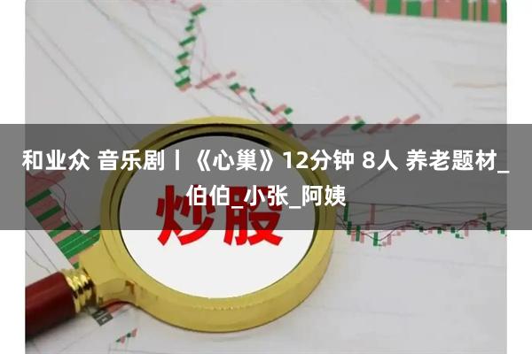 和业众 音乐剧丨《心巢》12分钟 8人 养老题材_伯伯_小张_阿姨