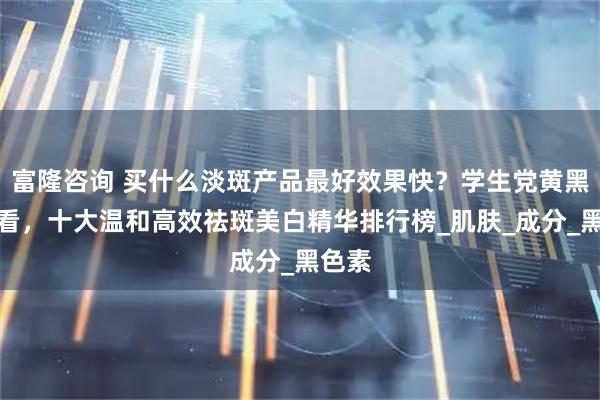 富隆咨询 买什么淡斑产品最好效果快？学生党黄黑皮必看，十大温和高效祛斑美白精华排行榜_肌肤_成分_黑色素