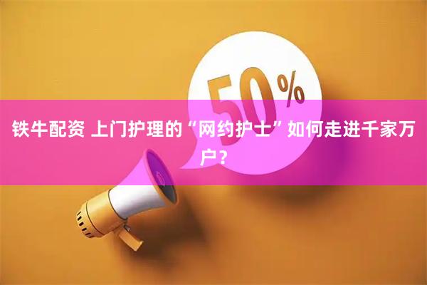 铁牛配资 上门护理的“网约护士”如何走进千家万户？