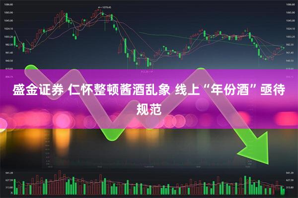盛金证券 仁怀整顿酱酒乱象 线上“年份酒”亟待规范