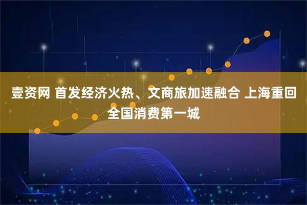 壹资网 首发经济火热、文商旅加速融合 上海重回全国消费第一城