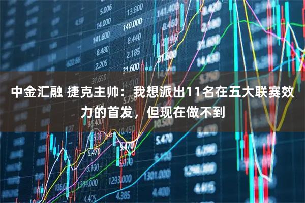中金汇融 捷克主帅:我想派出11名在五大联赛效力的首发,但现在做不到