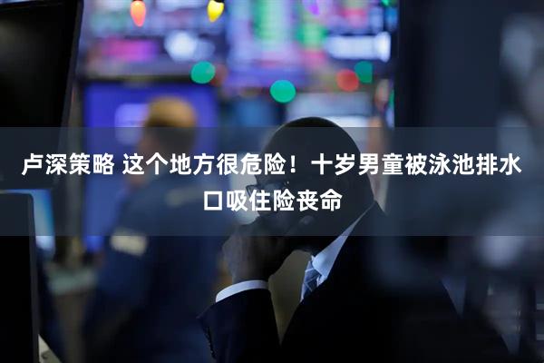 卢深策略 这个地方很危险！十岁男童被泳池排水口吸住险丧命