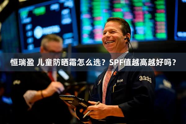 恒瑞盈 儿童防晒霜怎么选？SPF值越高越好吗？