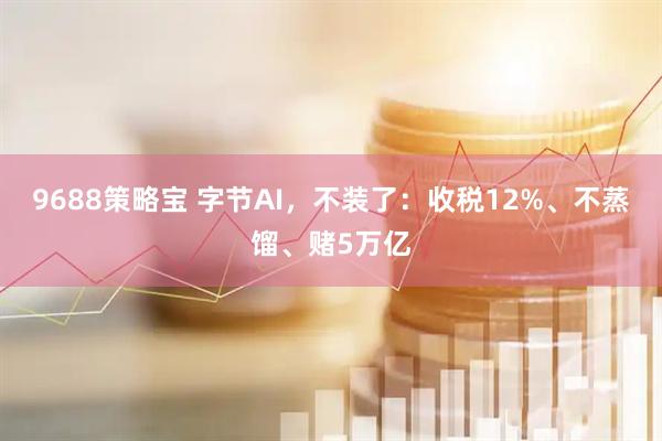 9688策略宝 字节AI，不装了：收税12%、不蒸馏、赌5万亿