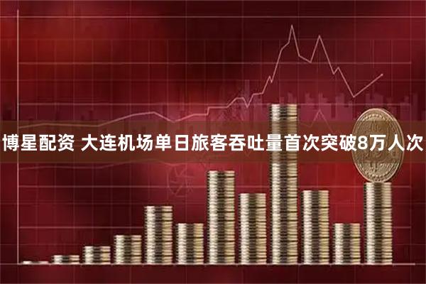 博星配资 大连机场单日旅客吞吐量首次突破8万人次