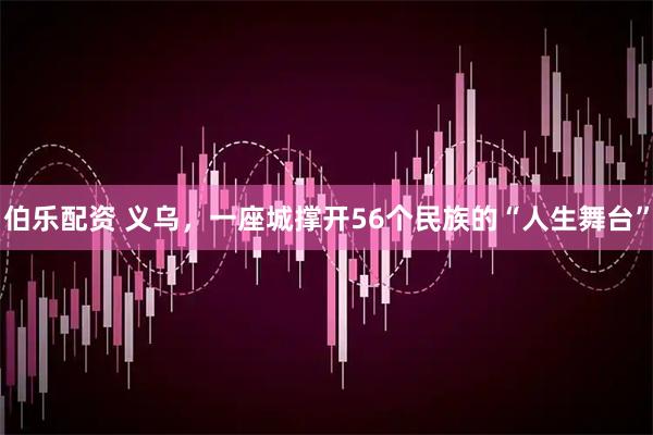 伯乐配资 义乌，一座城撑开56个民族的“人生舞台”