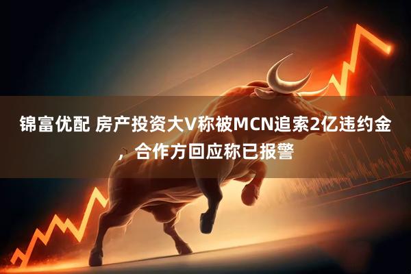 锦富优配 房产投资大V称被MCN追索2亿违约金,合作方回应称已报警