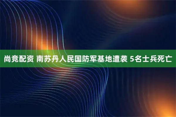 尚竞配资 南苏丹人民国防军基地遭袭 5名士兵死亡